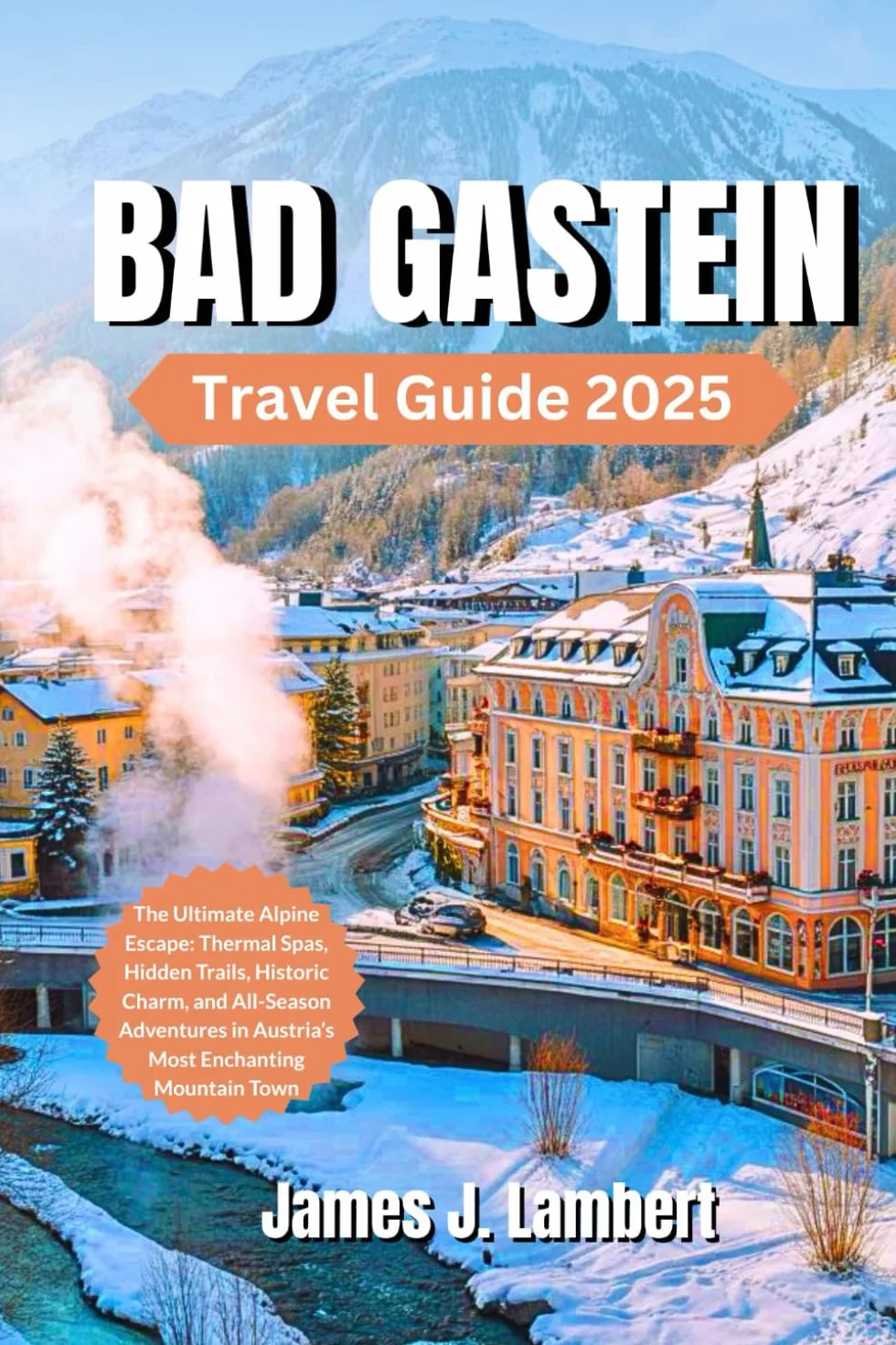 BAD GASTEIN TRAVEL GUIDE 2025: The Ultimate Alpine Escape: Thermal Spas, Hidden Trails, Historic Charm, ski resort, Family fun, and All-Season Adventures in Austria’s Most Enchanting Mountain Town