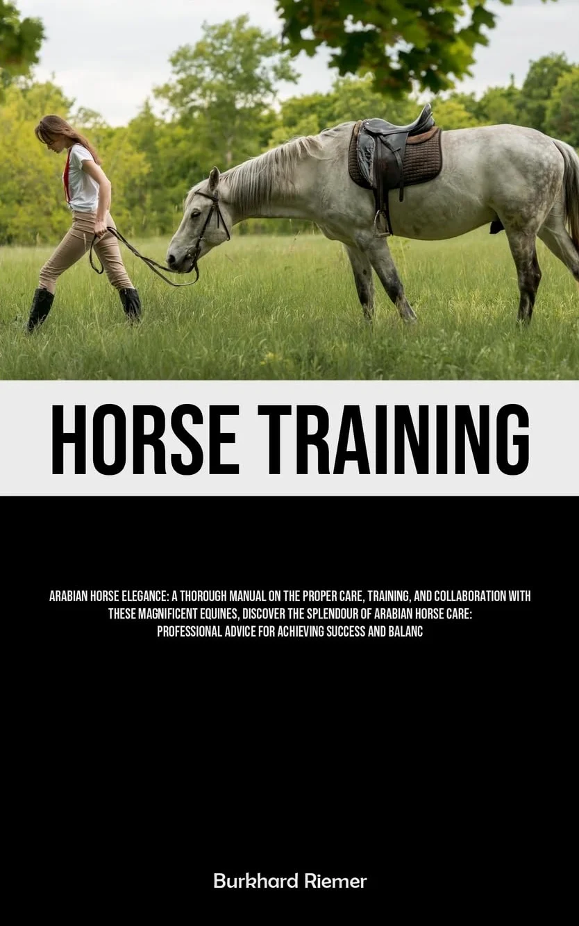 Horse Training: Arabian Horse Elegance: A Thorough Manual On The Proper Care, Training, And Collaboration With These Magnificent Equines, Discover The ... Advice For Achieving Success And Balance