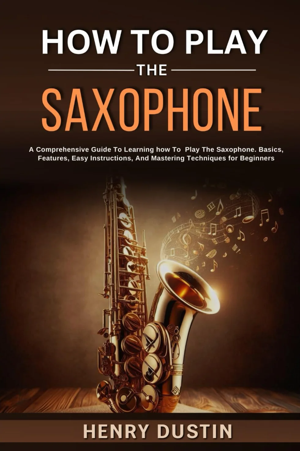HOW TO PLAY THE SAXOPHONE: A Comprehensive Guide To Learning how To Play The Saxophone. Basics, Features, Easy Instructions, And Mastering Techniques for Beginners